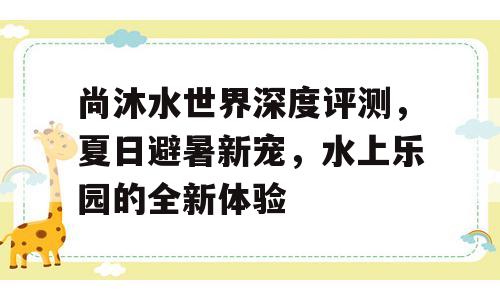 尚沐水世界深度评测，夏日避暑新宠，水上乐园的全新体验