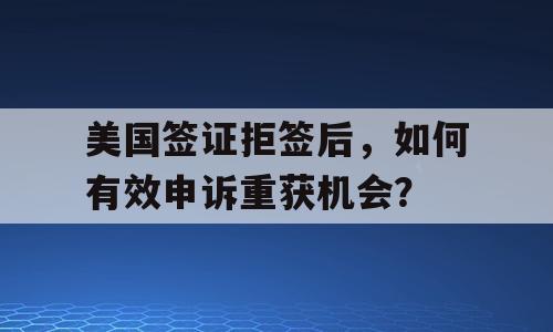美国签证拒签后，如何有效申诉重获机会？