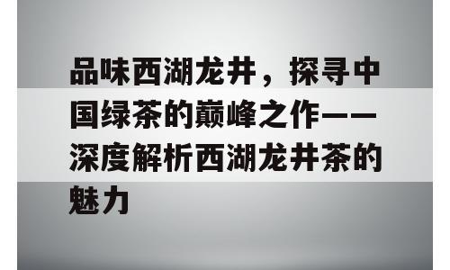 品味西湖龙井，探寻中国绿茶的巅峰之作——深度解析西湖龙井茶的魅力