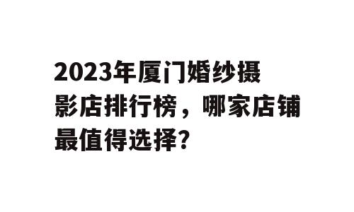 2023年厦门婚纱摄影店排行榜，哪家店铺最值得选择？