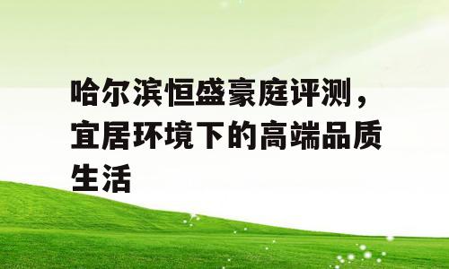 哈尔滨恒盛豪庭评测，宜居环境下的高端品质生活