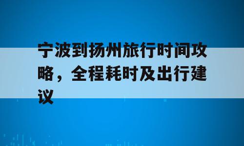 宁波到扬州旅行时间攻略，全程耗时及出行建议