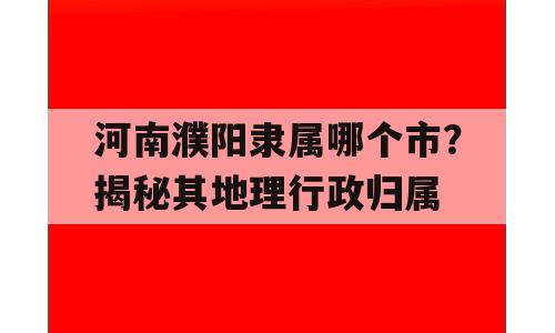 河南濮阳隶属哪个市？揭秘其地理行政归属