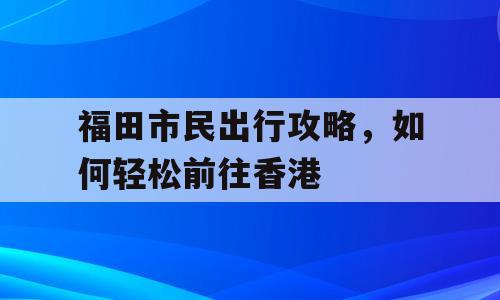 福田市民出行攻略，如何轻松前往香港