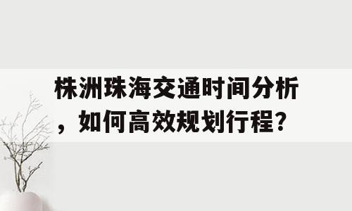 株洲珠海交通时间分析，如何高效规划行程？