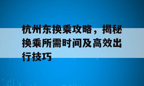 杭州东换乘攻略，揭秘换乘所需时间及高效出行技巧