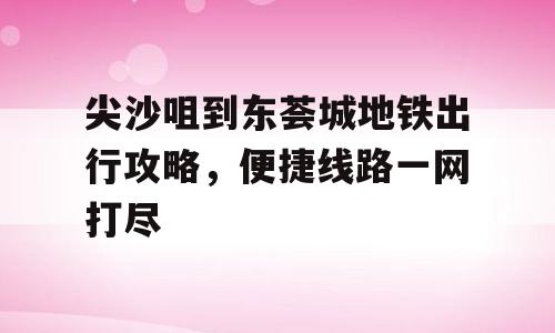 尖沙咀到东荟城地铁出行攻略，便捷线路一网打尽