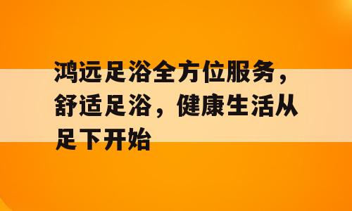 鸿远足浴全方位服务，舒适足浴，健康生活从足下开始