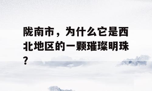 陇南市，为什么它是西北地区的一颗璀璨明珠？