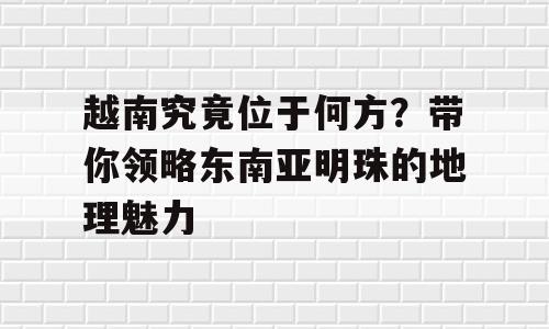 越南究竟位于何方？带你领略东南亚明珠的地理魅力