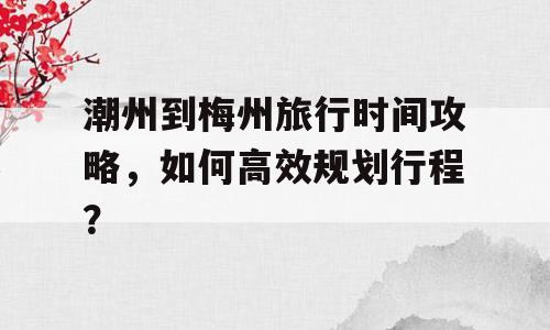 潮州到梅州旅行时间攻略，如何高效规划行程？