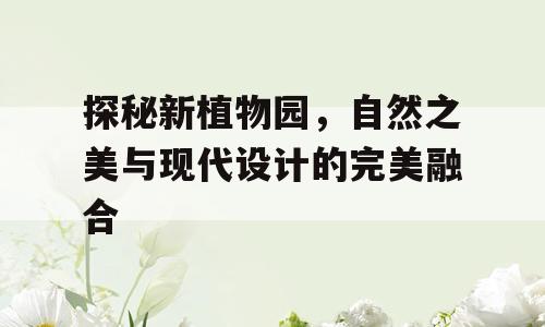 探秘新植物园，自然之美与现代设计的完美融合
