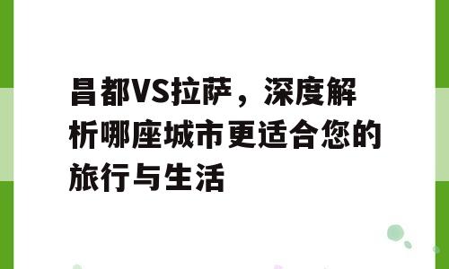 昌都VS拉萨，深度解析哪座城市更适合您的旅行与生活