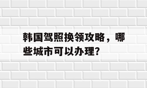 韩国驾照换领攻略，哪些城市可以办理？