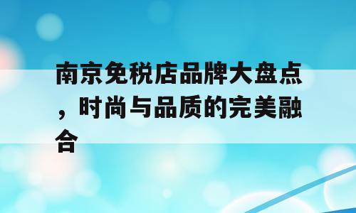 南京免税店品牌大盘点，时尚与品质的完美融合