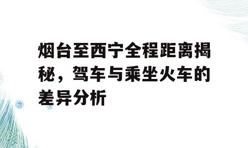 烟台至西宁全程距离揭秘，驾车与乘坐火车的差异分析