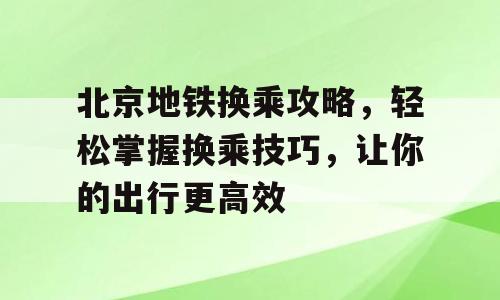 北京地铁换乘攻略，轻松掌握换乘技巧，让你的出行更高效