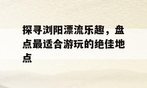 探寻浏阳漂流乐趣，盘点最适合游玩的绝佳地点