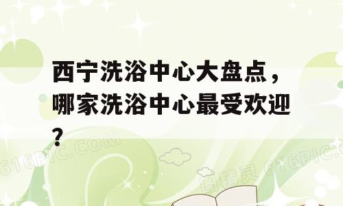 西宁洗浴中心大盘点，哪家洗浴中心最受欢迎？