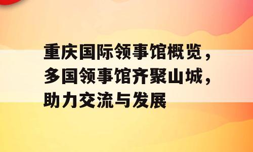 重庆国际领事馆概览，多国领事馆齐聚山城，助力交流与发展