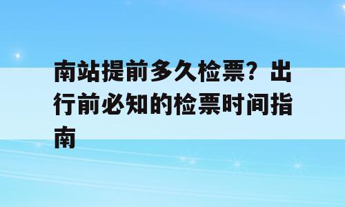 南站提前多久检票？出行前必知的检票时间指南