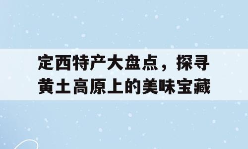 定西特产大盘点，探寻黄土高原上的美味宝藏
