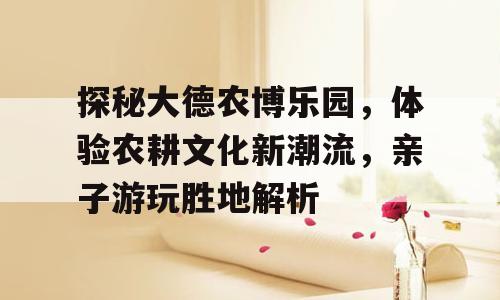 探秘大德农博乐园，体验农耕文化新潮流，亲子游玩胜地解析