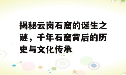 揭秘云岗石窟的诞生之谜，千年石窟背后的历史与文化传承