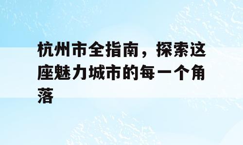 杭州市全指南，探索这座魅力城市的每一个角落