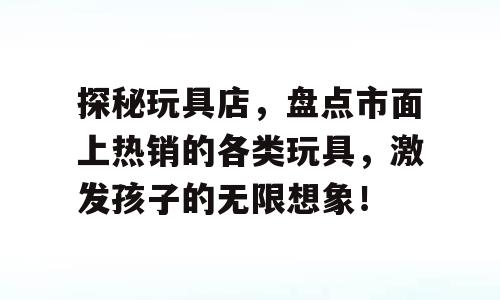 探秘玩具店，盘点市面上热销的各类玩具，激发孩子的无限想象！