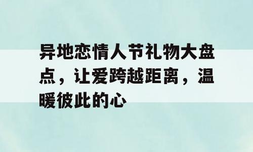 异地恋情人节礼物大盘点，让爱跨越距离，温暖彼此的心
