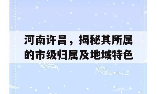 河南许昌，揭秘其所属的市级归属及地域特色