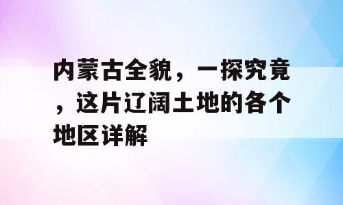 内蒙古全貌，一探究竟，这片辽阔土地的各个地区详解