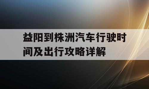 益阳到株洲汽车行驶时间及出行攻略详解