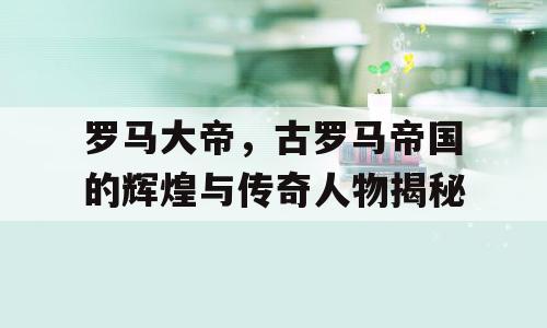 罗马大帝，古罗马帝国的辉煌与传奇人物揭秘