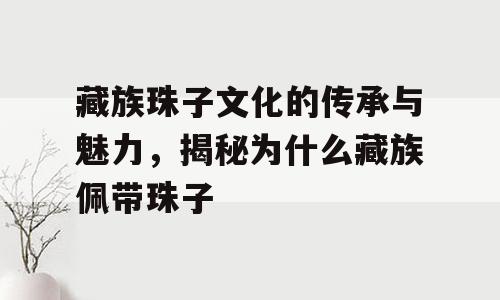藏族珠子文化的传承与魅力，揭秘为什么藏族佩带珠子