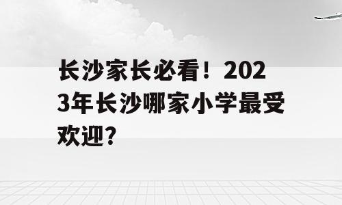 长沙家长必看！2023年长沙哪家小学最受欢迎？
