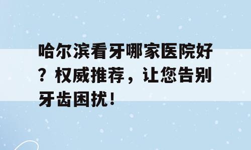 哈尔滨看牙哪家医院好？权威推荐，让您告别牙齿困扰！