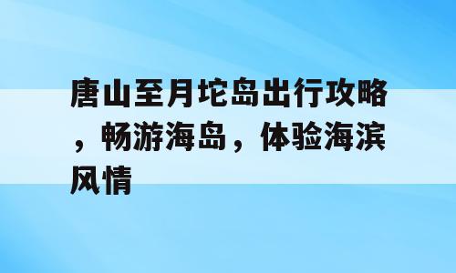 唐山至月坨岛出行攻略，畅游海岛，体验海滨风情