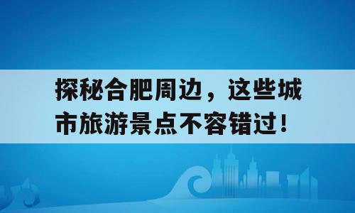 探秘合肥周边，这些城市旅游景点不容错过！