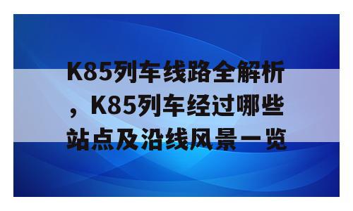 K85列车线路全解析，K85列车经过哪些站点及沿线风景一览