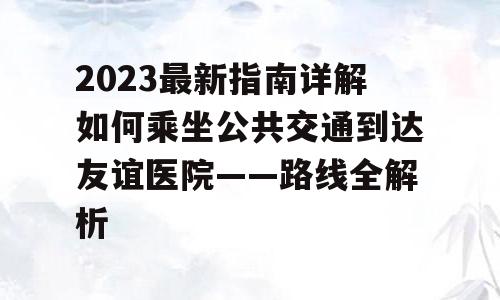 2023最新指南详解如何乘坐公共交通到达友谊医院——路线全解析