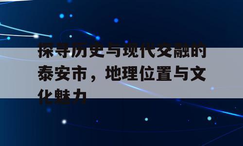 探寻历史与现代交融的泰安市，地理位置与文化魅力