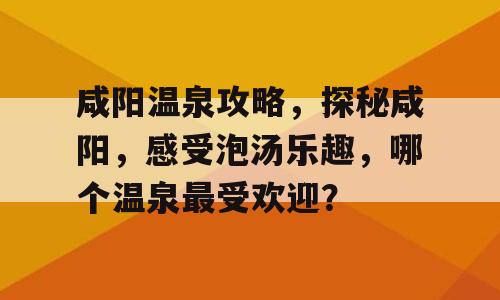 咸阳温泉攻略，探秘咸阳，感受泡汤乐趣，哪个温泉最受欢迎？