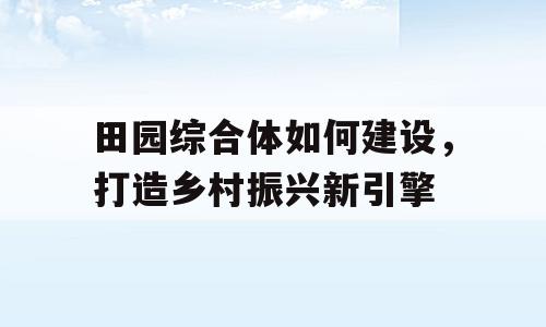 田园综合体如何建设，打造乡村振兴新引擎