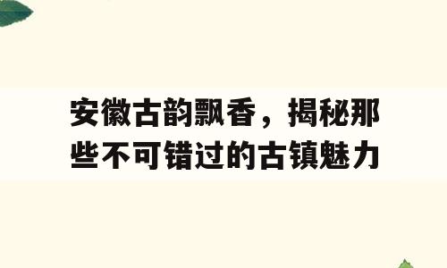 安徽古韵飘香，揭秘那些不可错过的古镇魅力