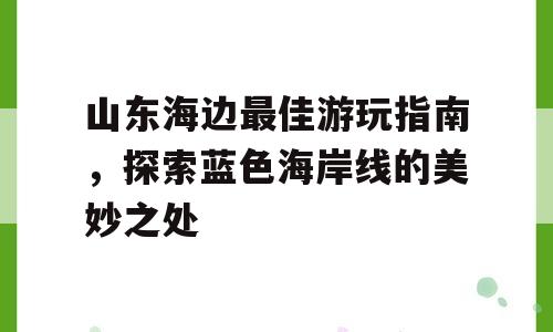 山东海边最佳游玩指南，探索蓝色海岸线的美妙之处