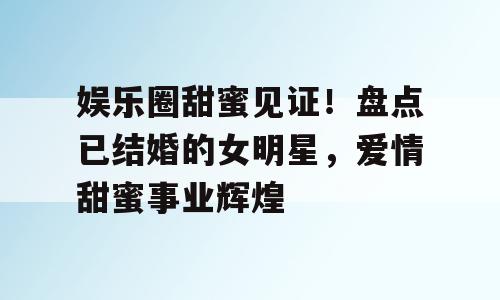 娱乐圈甜蜜见证！盘点已结婚的女明星，爱情甜蜜事业辉煌