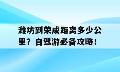 潍坊到荣成距离多少公里？自驾游必备攻略！