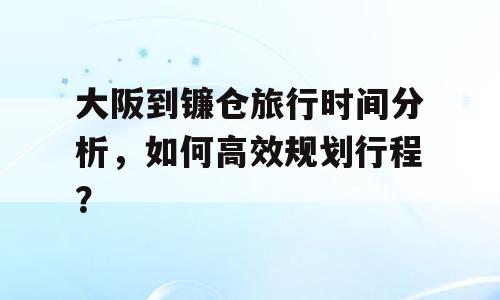 大阪到镰仓旅行时间分析，如何高效规划行程？